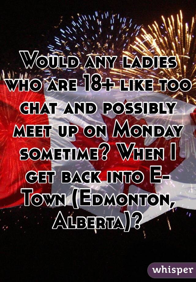 Would any ladies who are 18+ like too chat and possibly meet up on Monday sometime? When I get back into E-Town (Edmonton, Alberta)?