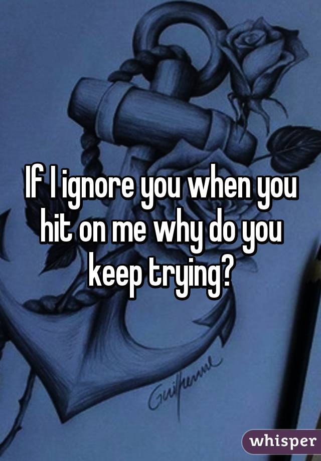 If I ignore you when you hit on me why do you keep trying?