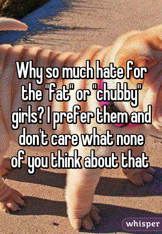 Why so much hate for the "fat" or "chubby" girls? I prefer them and don't care what none of you think about that 