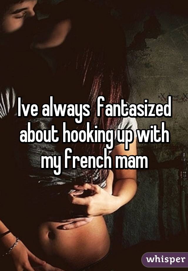 Ive always  fantasized about hooking up with my french mam