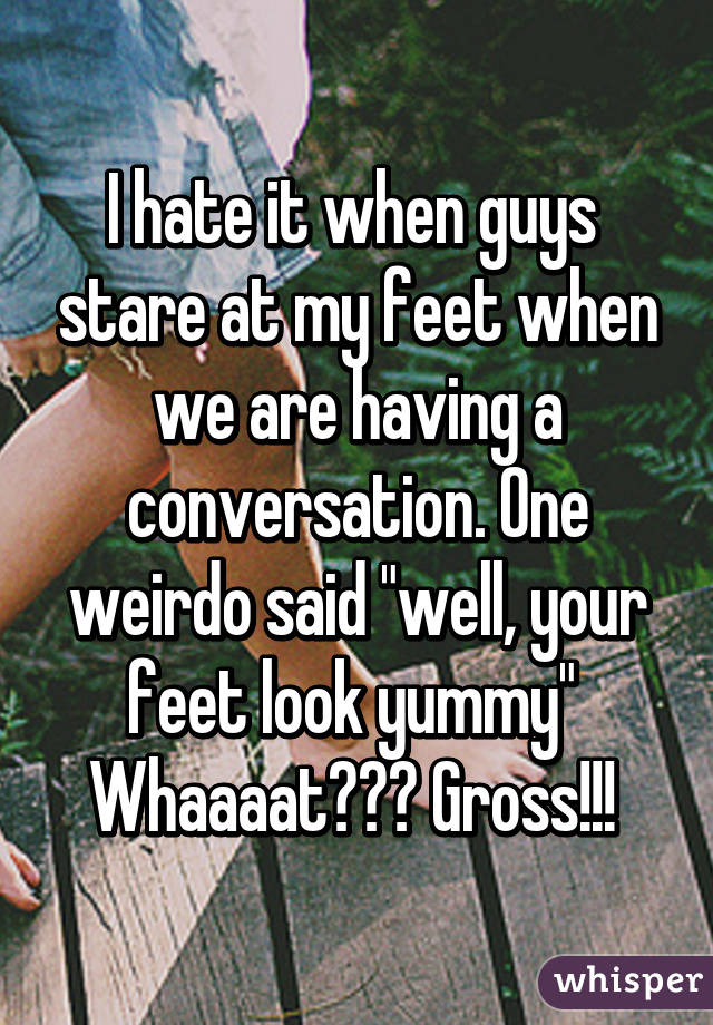 I hate it when guys  stare at my feet when we are having a conversation. One weirdo said "well, your feet look yummy" 
Whaaaat??? Gross!!! 