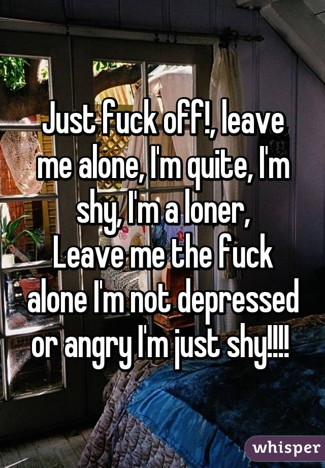 Just fuck off!, leave me alone, I'm quite, I'm shy, I'm a loner,
Leave me the fuck alone I'm not depressed or angry I'm just shy!!!! 