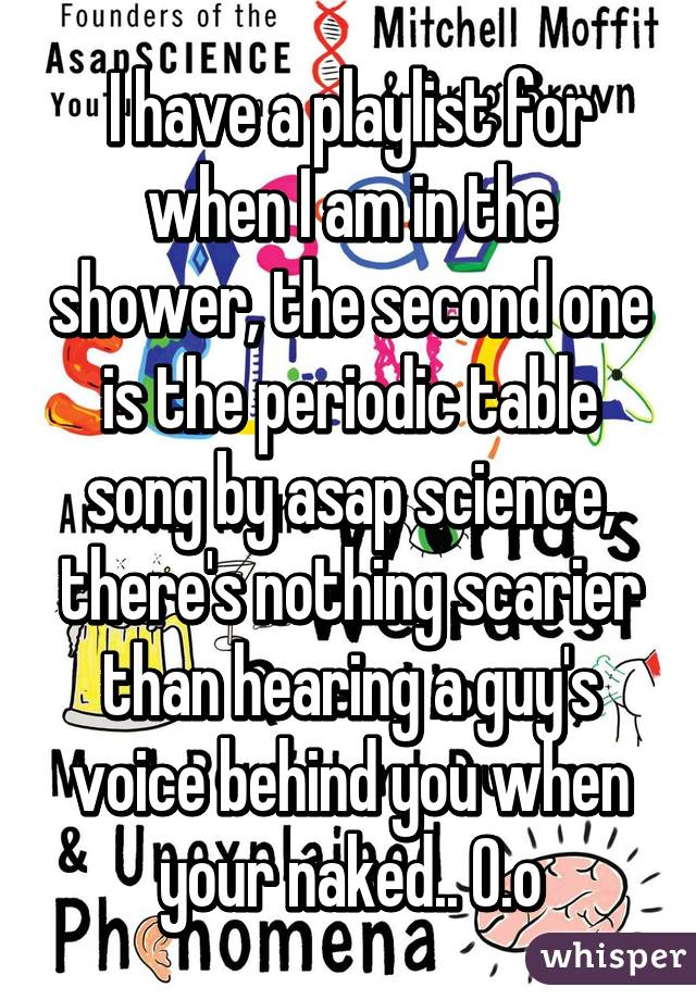 I have a playlist for when I am in the shower, the second one is the periodic table song by asap science, there's nothing scarier than hearing a guy's voice behind you when your naked.. O.o