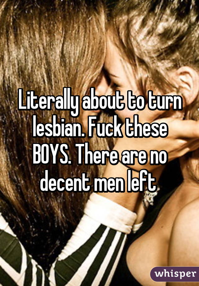 Literally about to turn lesbian. Fuck these BOYS. There are no decent men left 