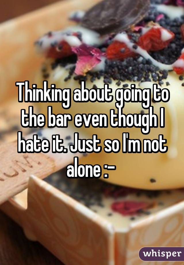 Thinking about going to the bar even though I hate it. Just so I'm not alone :-\ 