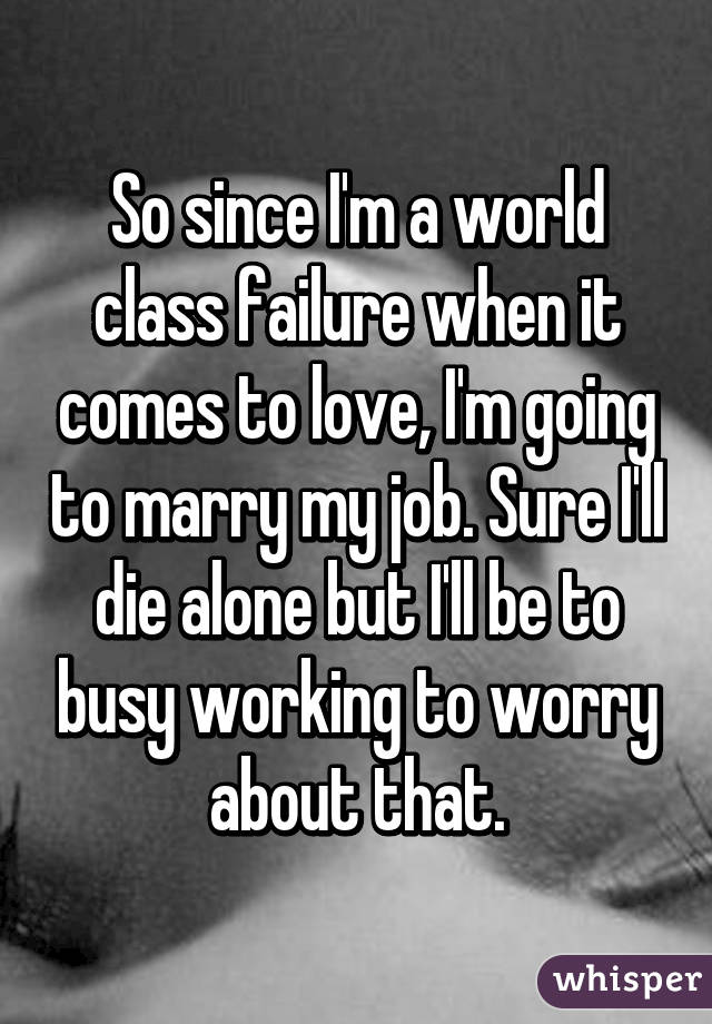 So since I'm a world class failure when it comes to love, I'm going to marry my job. Sure I'll die alone but I'll be to busy working to worry about that.