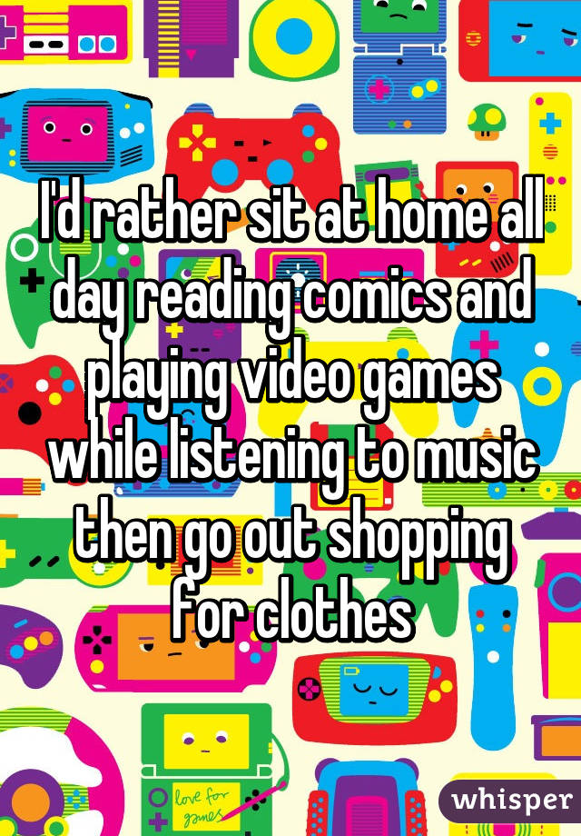 I'd rather sit at home all day reading comics and playing video games while listening to music then go out shopping for clothes