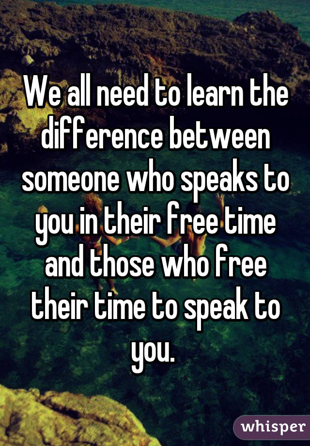 We all need to learn the difference between someone who speaks to you in their free time and those who free their time to speak to you. 