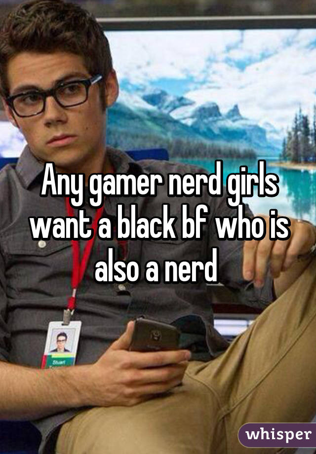 Any gamer nerd girls want a black bf who is also a nerd 