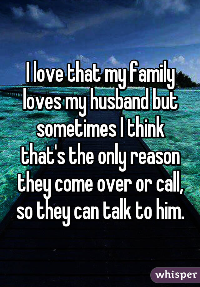 I love that my family loves my husband but sometimes I think that's the only reason they come over or call, so they can talk to him.