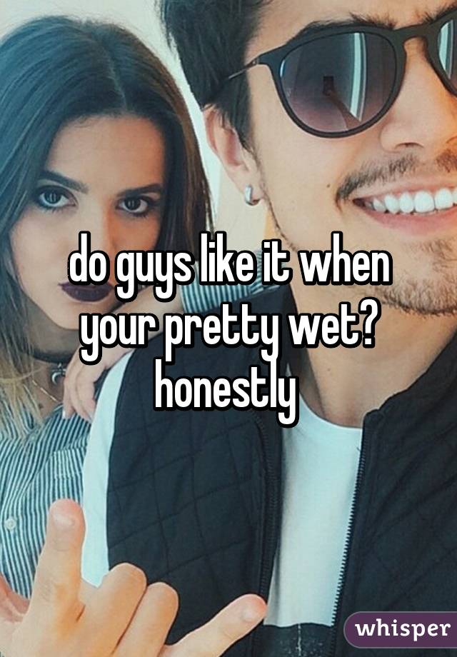 do guys like it when your pretty wet? honestly 