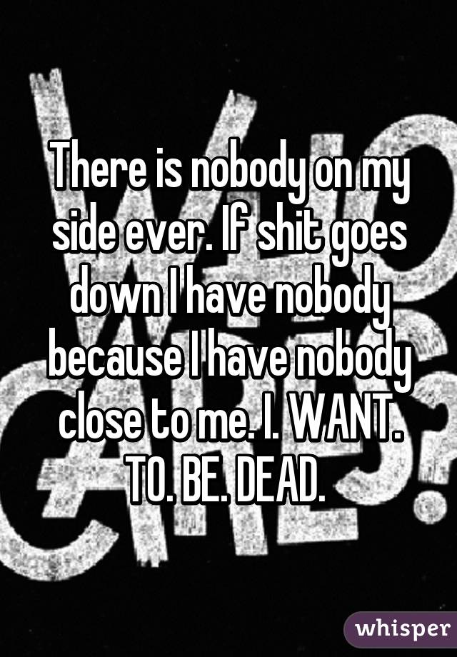 There is nobody on my side ever. If shit goes down I have nobody because I have nobody close to me. I. WANT. TO. BE. DEAD. 