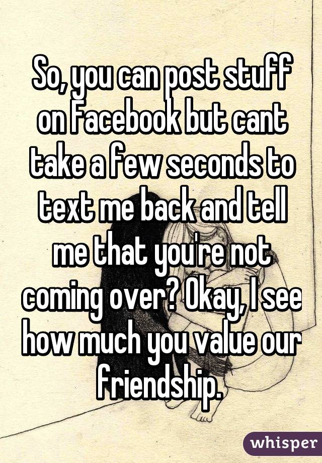 So, you can post stuff on Facebook but cant take a few seconds to text me back and tell me that you're not coming over? Okay, I see how much you value our friendship. 