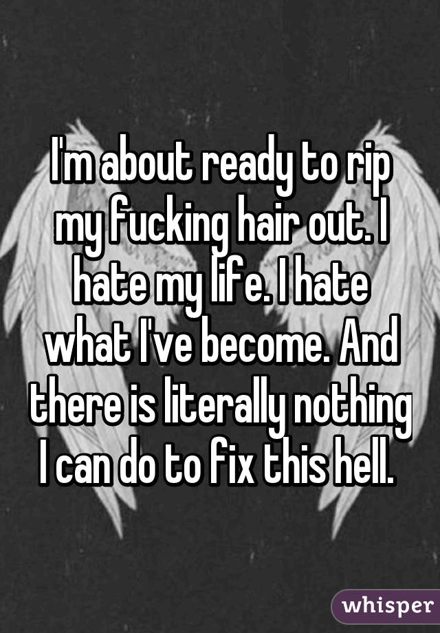 I'm about ready to rip my fucking hair out. I hate my life. I hate what I've become. And there is literally nothing I can do to fix this hell. 