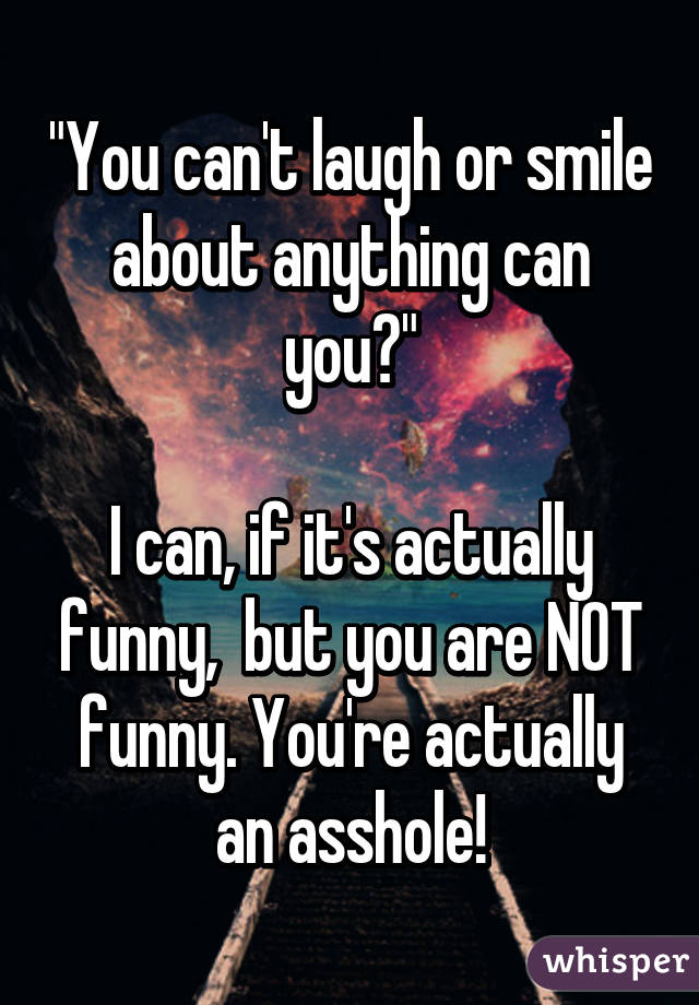 "You can't laugh or smile about anything can you?"

I can, if it's actually funny,  but you are NOT funny. You're actually an asshole!