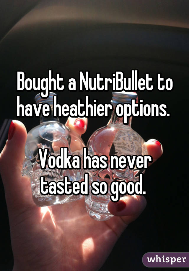 Bought a NutriBullet to have heathier options. 

Vodka has never tasted so good. 