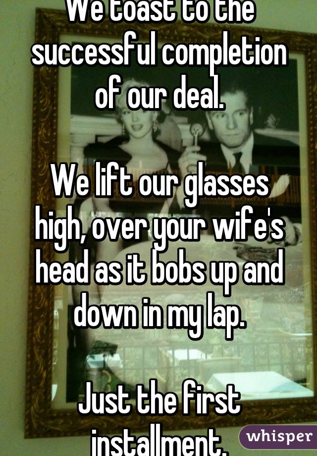 We toast to the successful completion of our deal.

We lift our glasses high, over your wife's head as it bobs up and down in my lap.

Just the first installment.