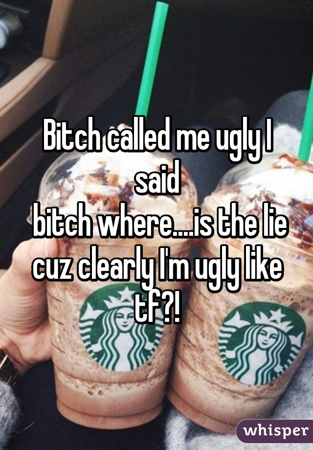 Bitch called me ugly I said
 bitch where....is the lie cuz clearly I'm ugly like tf?!