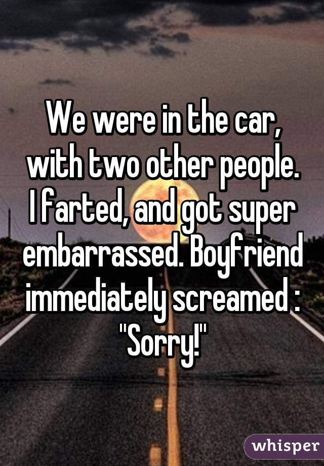 We were in the car, with two other people. I farted, and got super embarrassed. Boyfriend immediately screamed : "Sorry!"