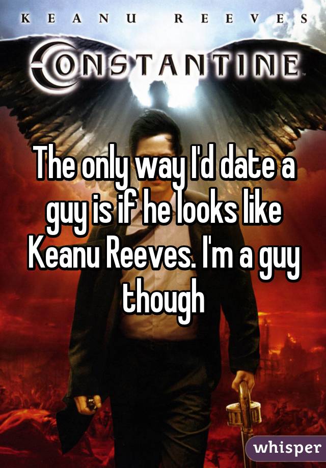 The only way I'd date a guy is if he looks like Keanu Reeves. I'm a guy though