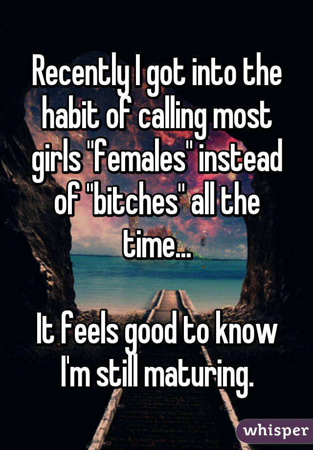 Recently I got into the habit of calling most girls "females" instead of "bitches" all the time...

It feels good to know I'm still maturing.