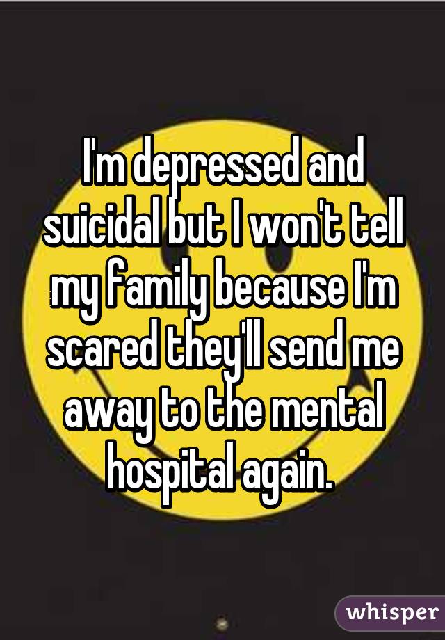 I'm depressed and suicidal but I won't tell my family because I'm scared they'll send me away to the mental hospital again. 