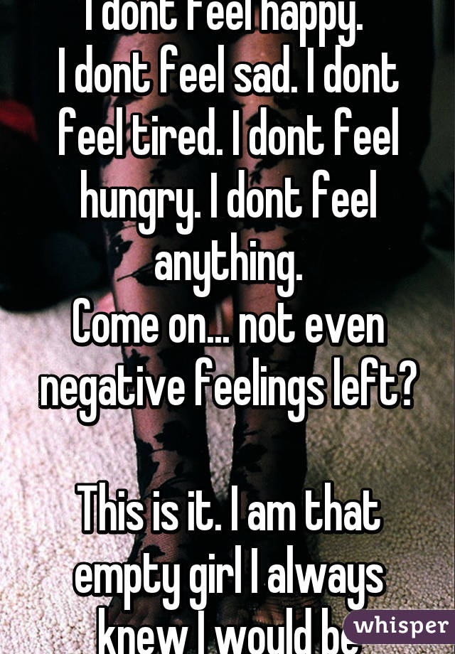 I dont feel happy. 
I dont feel sad. I dont feel tired. I dont feel hungry. I dont feel anything.
Come on... not even negative feelings left?

This is it. I am that empty girl I always knew I would be