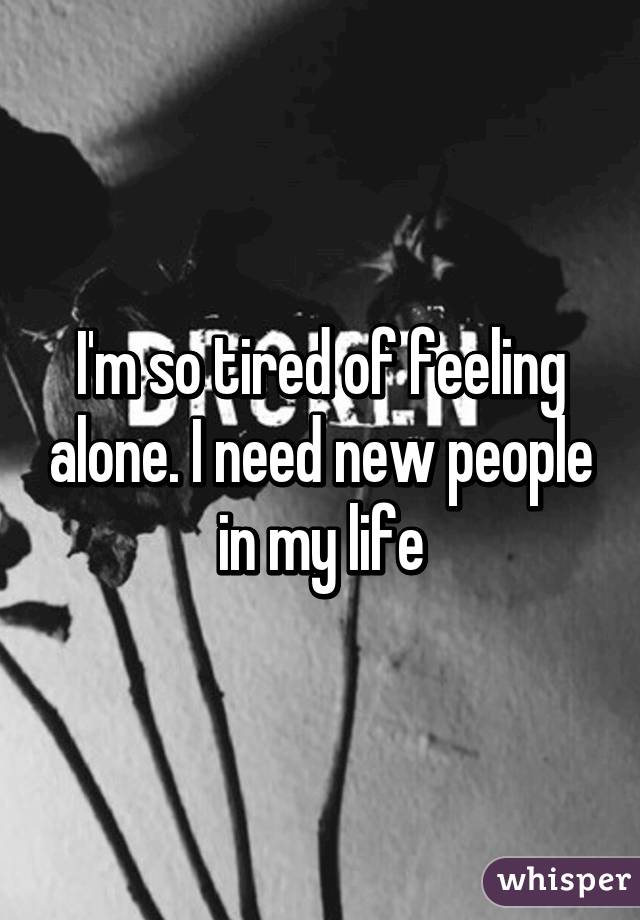 I'm so tired of feeling alone. I need new people in my life