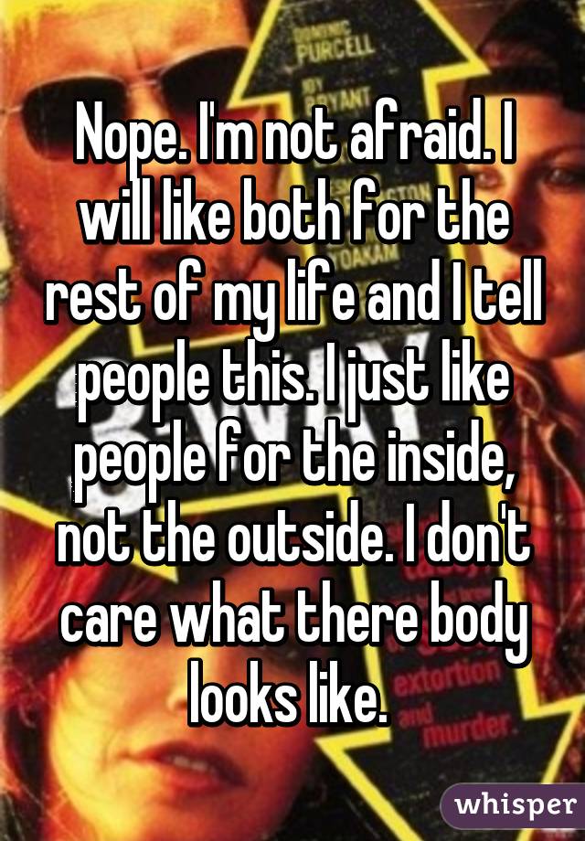 Nope. I'm not afraid. I will like both for the rest of my life and I tell people this. I just like people for the inside, not the outside. I don't care what there body looks like. 