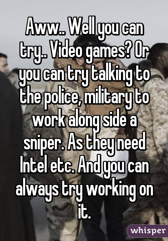 Aww.. Well you can try.. Video games? Or you can try talking to the police, military to work along side a sniper. As they need Intel etc. And you can always try working on it.