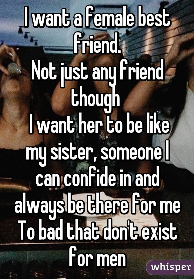 I want a female best friend.
Not just any friend though 
 I want her to be like my sister, someone I can confide in and always be there for me
To bad that don't exist for men