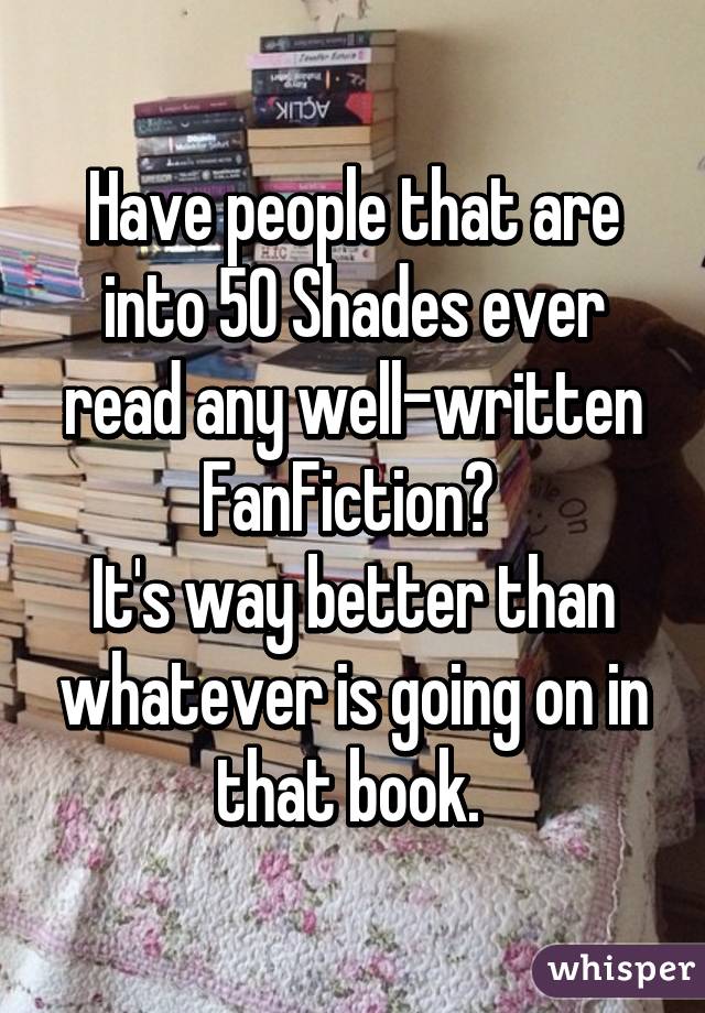 Have people that are into 50 Shades ever read any well-written FanFiction? 
It's way better than whatever is going on in that book. 