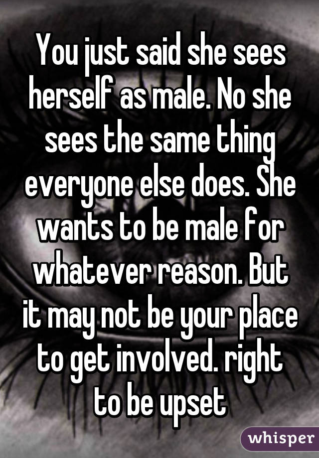 You just said she sees herself as male. No she sees the same thing everyone else does. She wants to be male for whatever reason. But it may not be your place to get involved. right to be upset