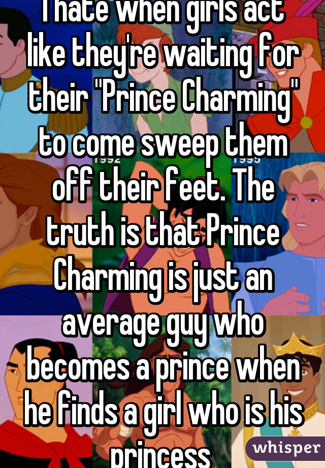 I hate when girls act like they're waiting for their "Prince Charming" to come sweep them off their feet. The truth is that Prince Charming is just an average guy who becomes a prince when he finds a girl who is his princess 