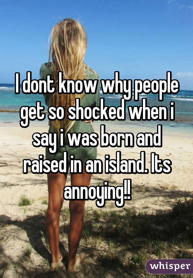 I dont know why people get so shocked when i say i was born and raised in an island. Its annoying!!