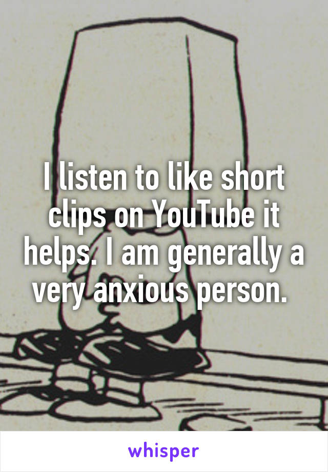 I listen to like short clips on YouTube it helps. I am generally a very anxious person. 