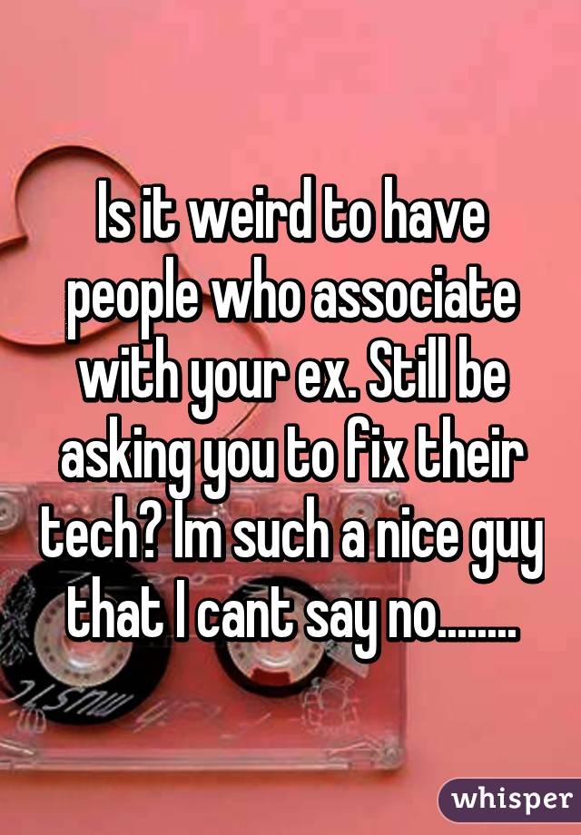 Is it weird to have people who associate with your ex. Still be asking you to fix their tech? Im such a nice guy that I cant say no........