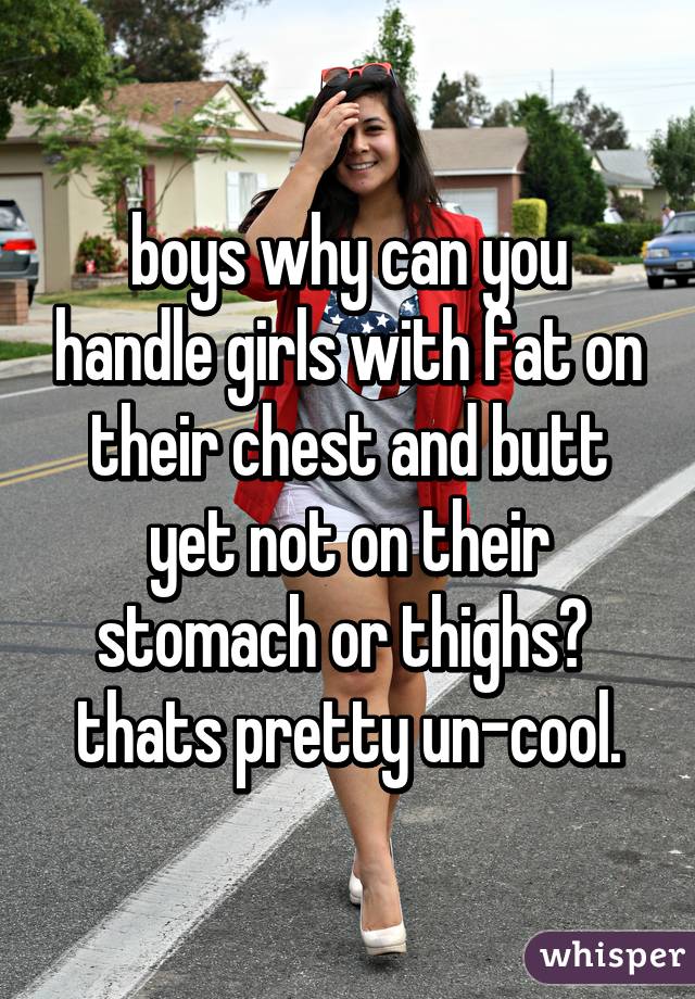 boys why can you handle girls with fat on their chest and butt
yet not on their stomach or thighs? 
thats pretty un-cool.