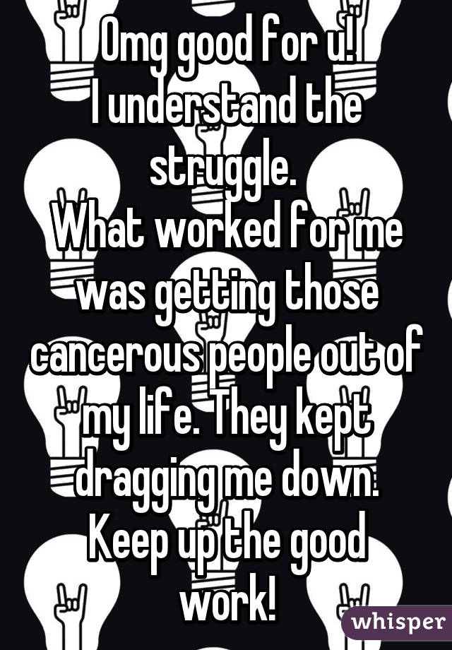 Omg good for u!
I understand the struggle. 
What worked for me was getting those cancerous people out of my life. They kept dragging me down.
Keep up the good work!