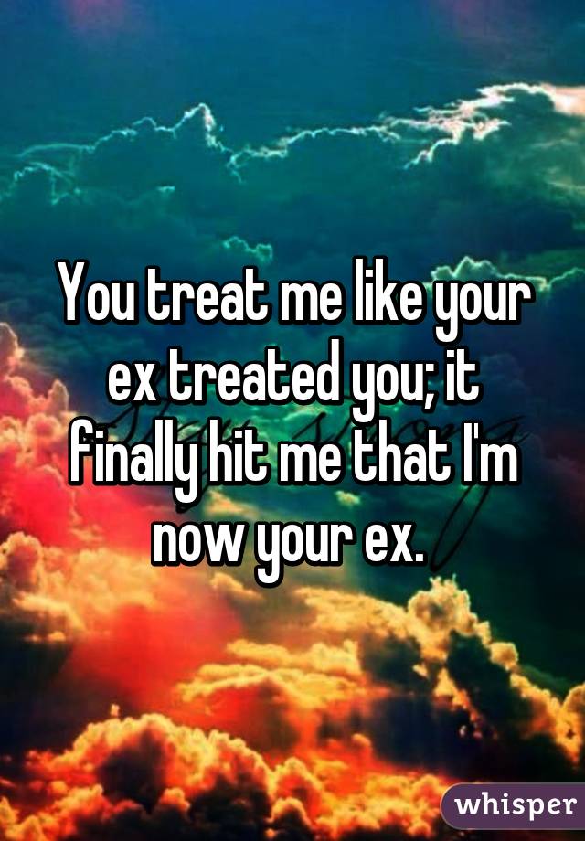 You treat me like your ex treated you; it finally hit me that I'm now your ex. 