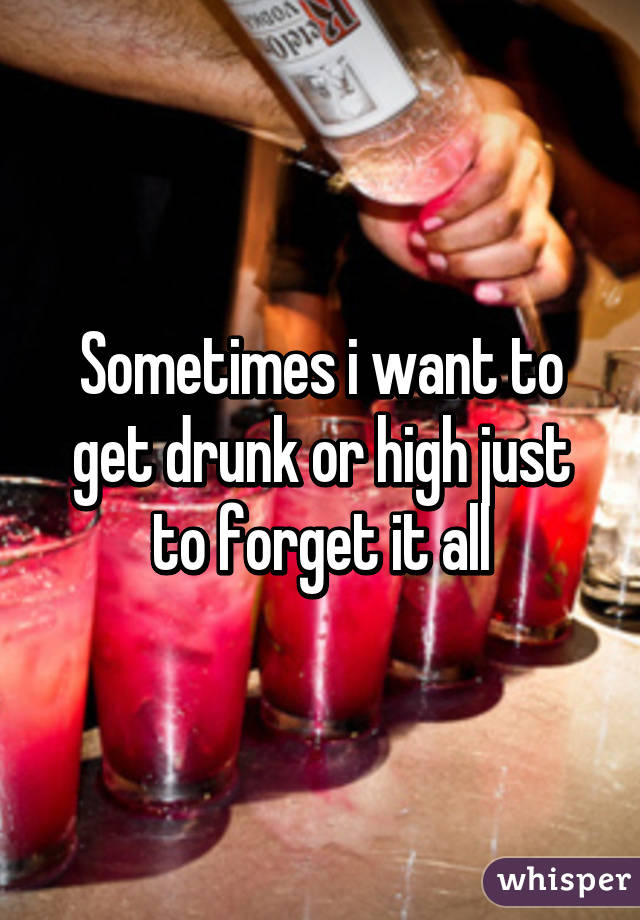 Sometimes i want to get drunk or high just to forget it all