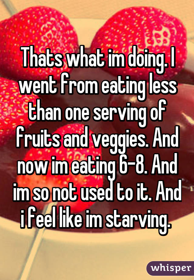 Thats what im doing. I went from eating less than one serving of fruits and veggies. And now im eating 6-8. And im so not used to it. And i feel like im starving. 