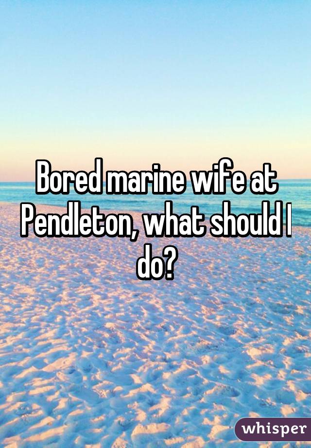 Bored marine wife at Pendleton, what should I do?