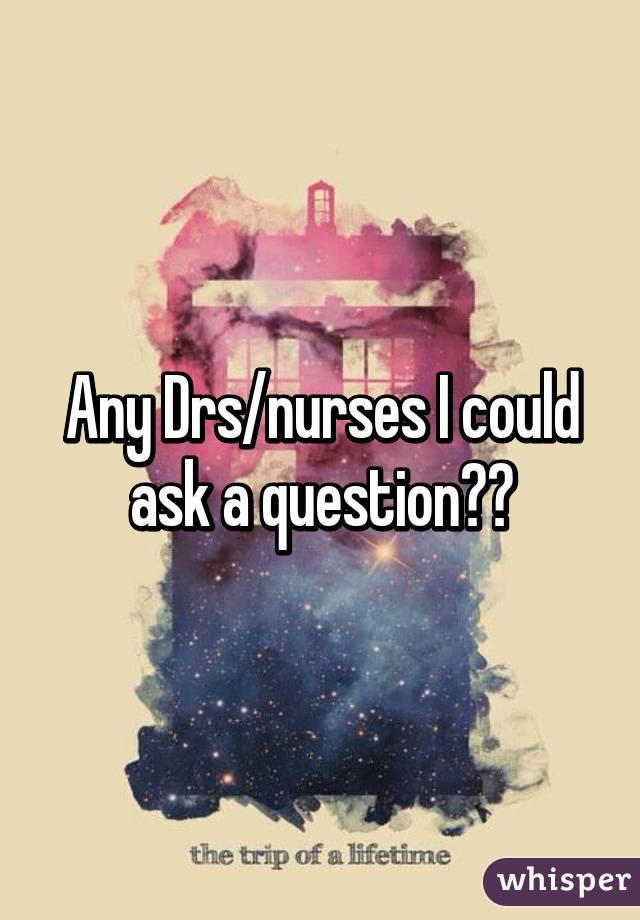 Any Drs/nurses I could ask a question??