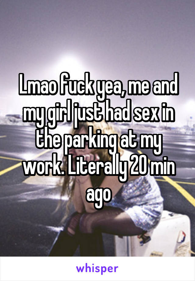 Lmao fuck yea, me and my girl just had sex in the parking at my work. Literally 20 min ago