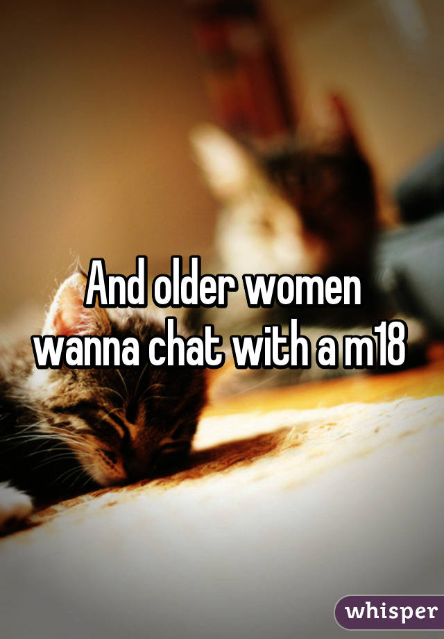 And older women wanna chat with a m18 