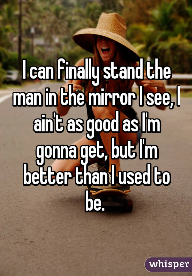 I can finally stand the man in the mirror I see, I ain't as good as I'm gonna get, but I'm better than I used to be. 