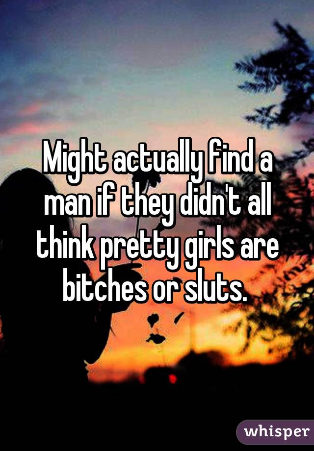 Might actually find a man if they didn't all think pretty girls are bitches or sluts. 