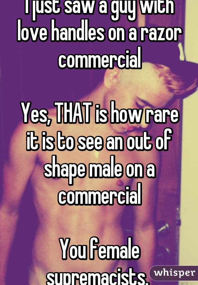 I just saw a guy with love handles on a razor commercial

Yes, THAT is how rare it is to see an out of shape male on a commercial

You female supremacists. 