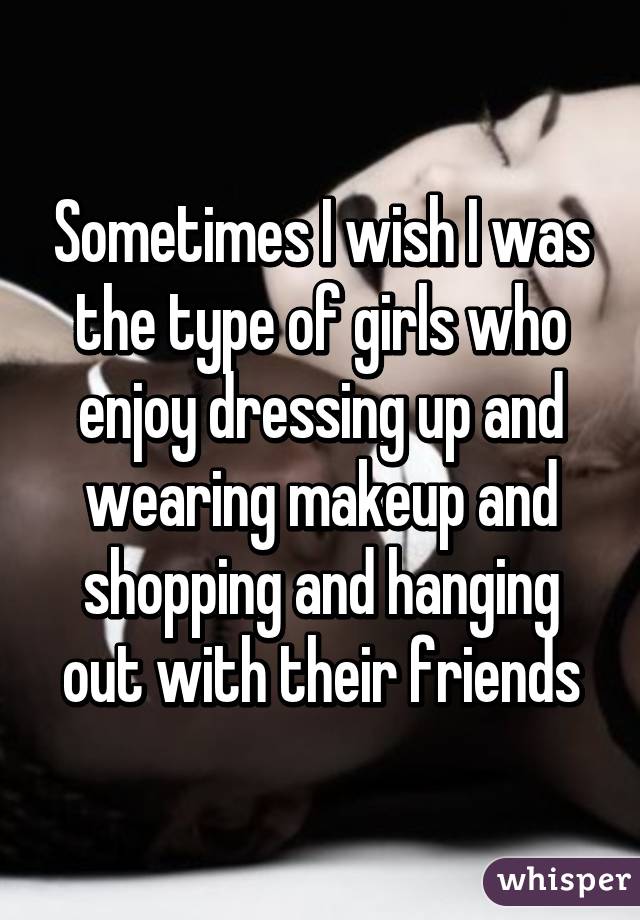 Sometimes I wish I was the type of girls who enjoy dressing up and wearing makeup and shopping and hanging out with their friends